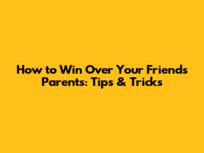 How to Win Over Your Friend's Parents: Tips & Tricks