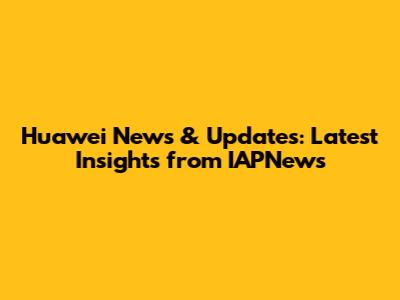 Huawei News & Updates: Latest Insights from IAPNews