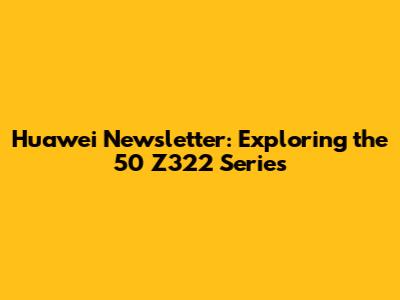 Huawei Newsletter: Exploring the 50 Z322 Series
