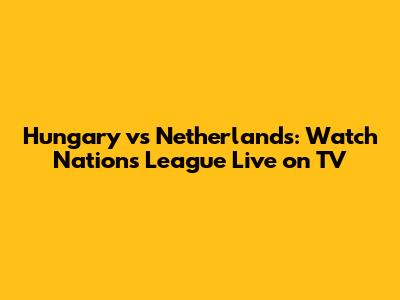 Hungary vs Netherlands: Watch Nations League Live on TV