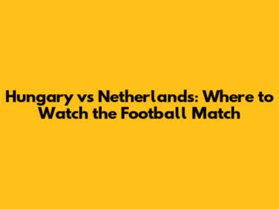 Hungary vs Netherlands: Where to Watch the Football Match