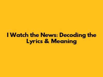 I Watch the News: Decoding the Lyrics & Meaning