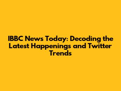 IBBC News Today: Decoding the Latest Happenings and Twitter Trends