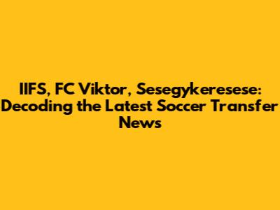 IIFS, FC Viktor, Sesegykeresese: Decoding the Latest Soccer Transfer News