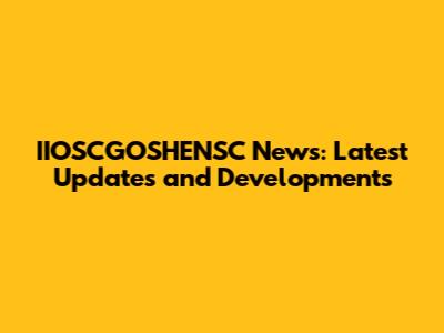 IIOSCGOSHENSC News: Latest Updates and Developments