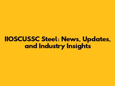 IIOSCUSSC Steel: News, Updates, and Industry Insights