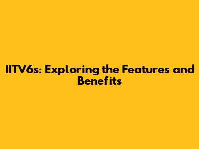 IITV6s: Exploring the Features and Benefits