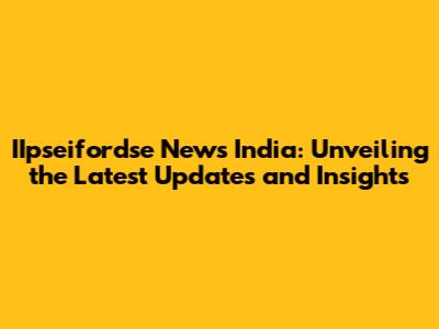 IIpseifordse News India: Unveiling the Latest Updates and Insights