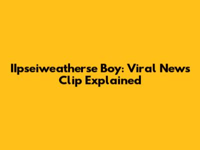 IIpseiweatherse Boy: Viral News Clip Explained
