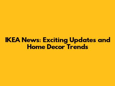 IKEA News: Exciting Updates and Home Decor Trends