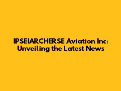 IPSEIARCHERSE Aviation Inc: Unveiling the Latest News