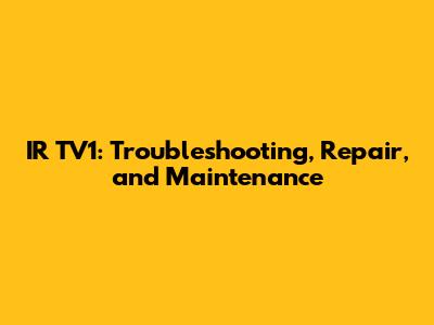 IR TV1: Troubleshooting, Repair, and Maintenance