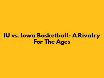 IU vs. Iowa Basketball: A Rivalry For The Ages
