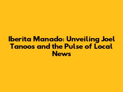Iberita Manado: Unveiling Joel Tanoos and the Pulse of Local News