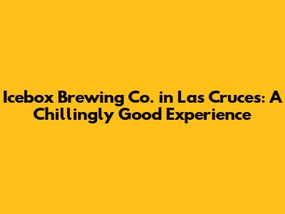 Icebox Brewing Co. in Las Cruces: A Chillingly Good Experience