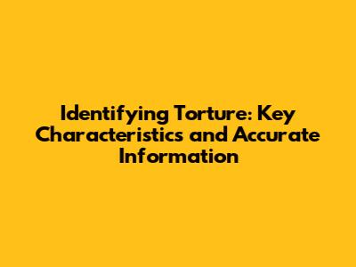 Identifying Torture: Key Characteristics and Accurate Information