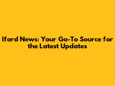 Iford News: Your Go-To Source for the Latest Updates