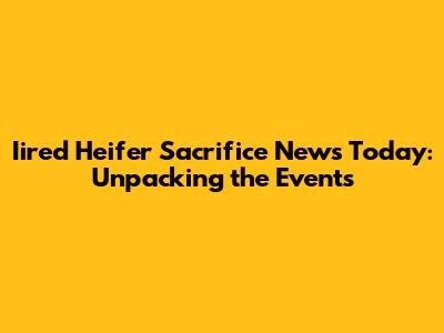 Iired Heifer Sacrifice News Today: Unpacking the Events