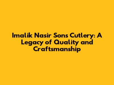 Imalik Nasir Sons Cutlery: A Legacy of Quality and Craftsmanship