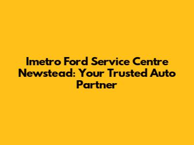 Imetro Ford Service Centre Newstead: Your Trusted Auto Partner