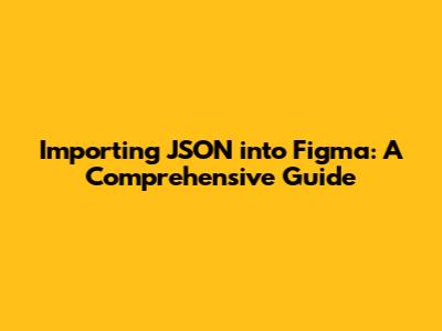 Importing JSON into Figma: A Comprehensive Guide