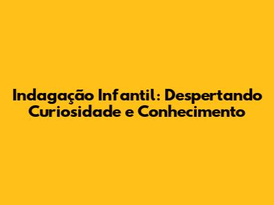 Indagação Infantil: Despertando Curiosidade e Conhecimento