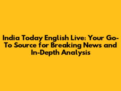 India Today English Live: Your Go-To Source for Breaking News and In-Depth Analysis