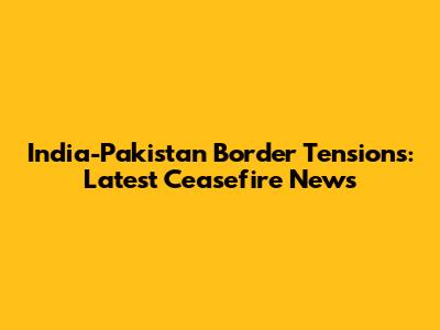 India-Pakistan Border Tensions: Latest Ceasefire News