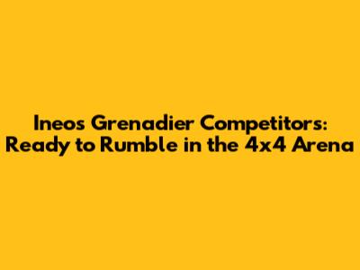 Ineos Grenadier Competitors: Ready to Rumble in the 4x4 Arena