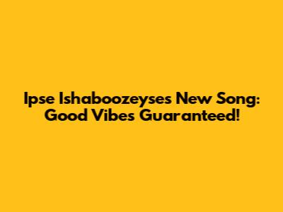 Ipse Ishaboozeyse's New Song: Good Vibes Guaranteed!