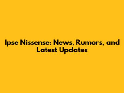 Ipse Nissense: News, Rumors, and Latest Updates
