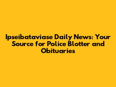 Ipseibataviase Daily News: Your Source for Police Blotter and Obituaries