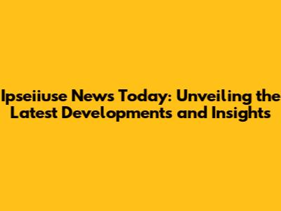 Ipseiiuse News Today: Unveiling the Latest Developments and Insights