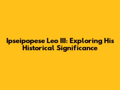 Ipseipopese Leo III: Exploring His Historical Significance