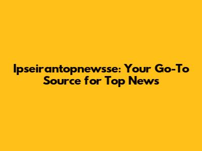 Ipseirantopnewsse: Your Go-To Source for Top News