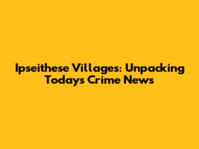 Ipseithese Villages: Unpacking Today's Crime News