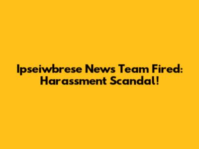 Ipseiwbrese News Team Fired: Harassment Scandal!