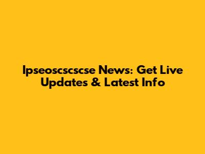 Ipseoscscscse News: Get Live Updates & Latest Info