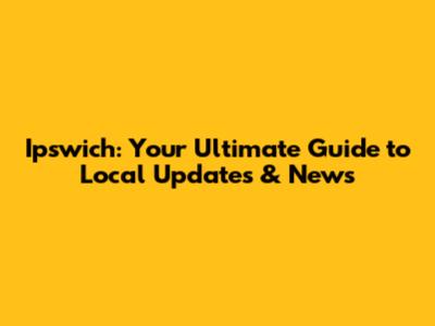 Ipswich: Your Ultimate Guide to Local Updates & News