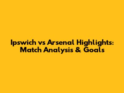 Ipswich vs Arsenal Highlights: Match Analysis & Goals
