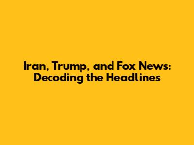 Iran, Trump, and Fox News: Decoding the Headlines