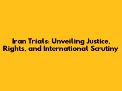 Iran Trials: Unveiling Justice, Rights, and International Scrutiny