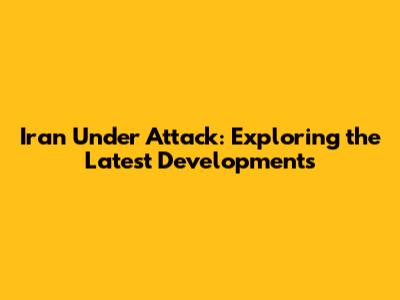 Iran Under Attack: Exploring the Latest Developments