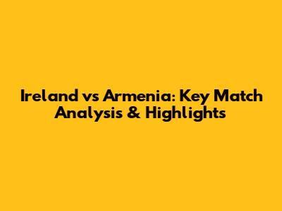 Ireland vs Armenia: Key Match Analysis & Highlights