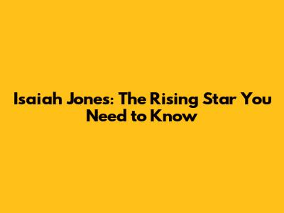 Isaiah Jones: The Rising Star You Need to Know