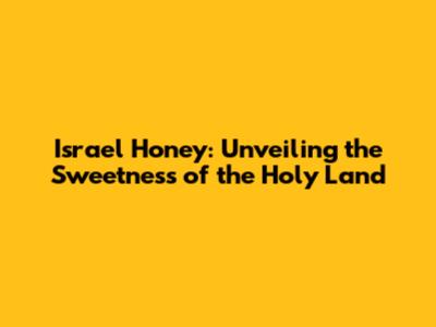 Israel Honey: Unveiling the Sweetness of the Holy Land
