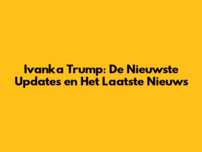 Ivanka Trump: De Nieuwste Updates en Het Laatste Nieuws