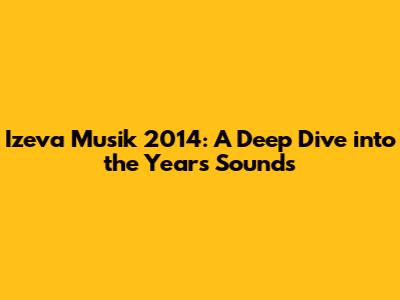 Izeva Musik 2014: A Deep Dive into the Year's Sounds