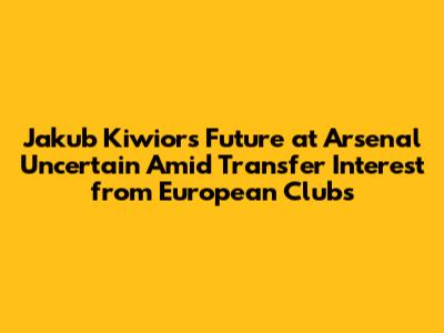 Jakub Kiwior's Future at Arsenal Uncertain Amid Transfer Interest from European Clubs