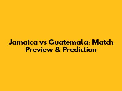 Jamaica vs Guatemala: Match Preview & Prediction